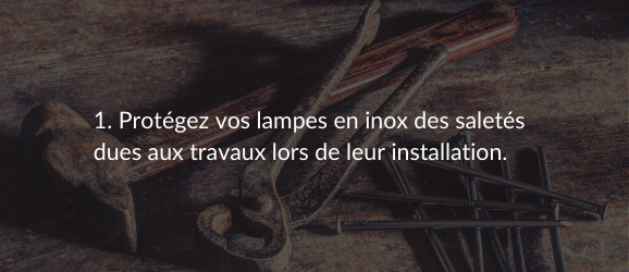1. Protégez vos lampes en inox des saletés dues aux travaux lors de leur installation.