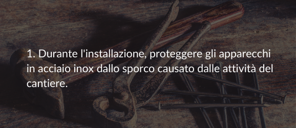 1. Durante l'installazione, proteggere gli apparecchi in acciaio inox dallo sporco causato dalle attività del cantiere.