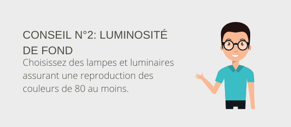 Conseil n° 2 : Luminosité de fond Choisissez des lampes et luminaires assurant une reproduction des couleurs de 80 au moins.