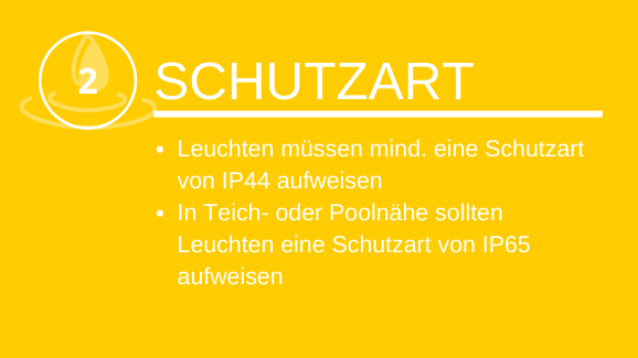 Schutzart Leuchten müssen mind. eine Schutzklasse von IP44 aufweisen Wir empfehlen IP55 In Teich- oder Poolnähe sollten Leuchten eine Schutzklasse von IP65/67 aufweisen