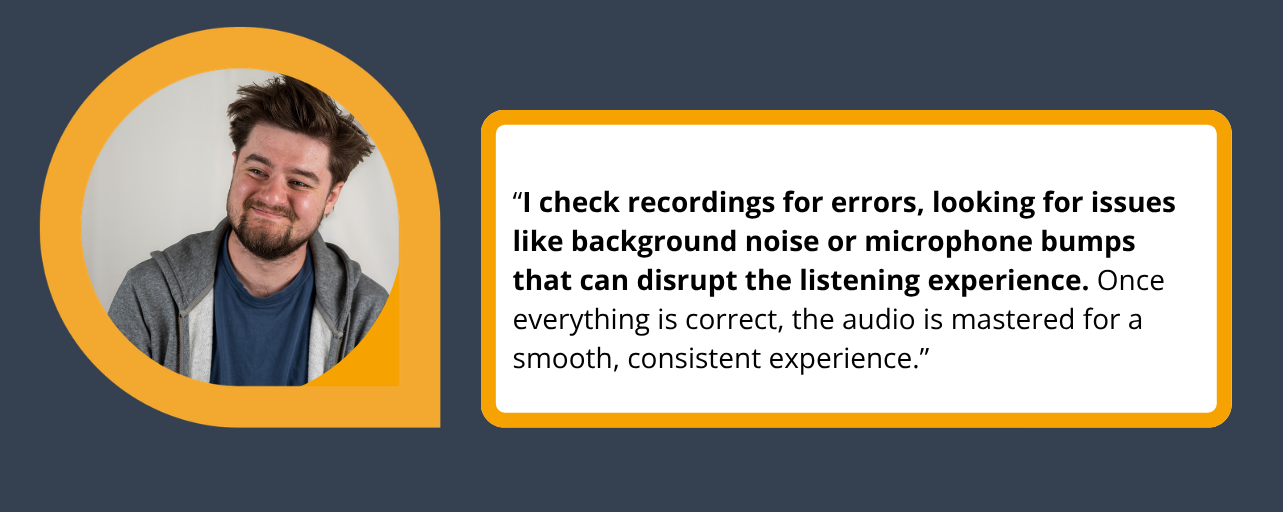 Quote as follows: “I check recordings for errors, looking for issues like background noise or microphone bumps that can disrupt the listening experience. Once everything is correct, the audio is mastered for a smooth, consistent experience.”