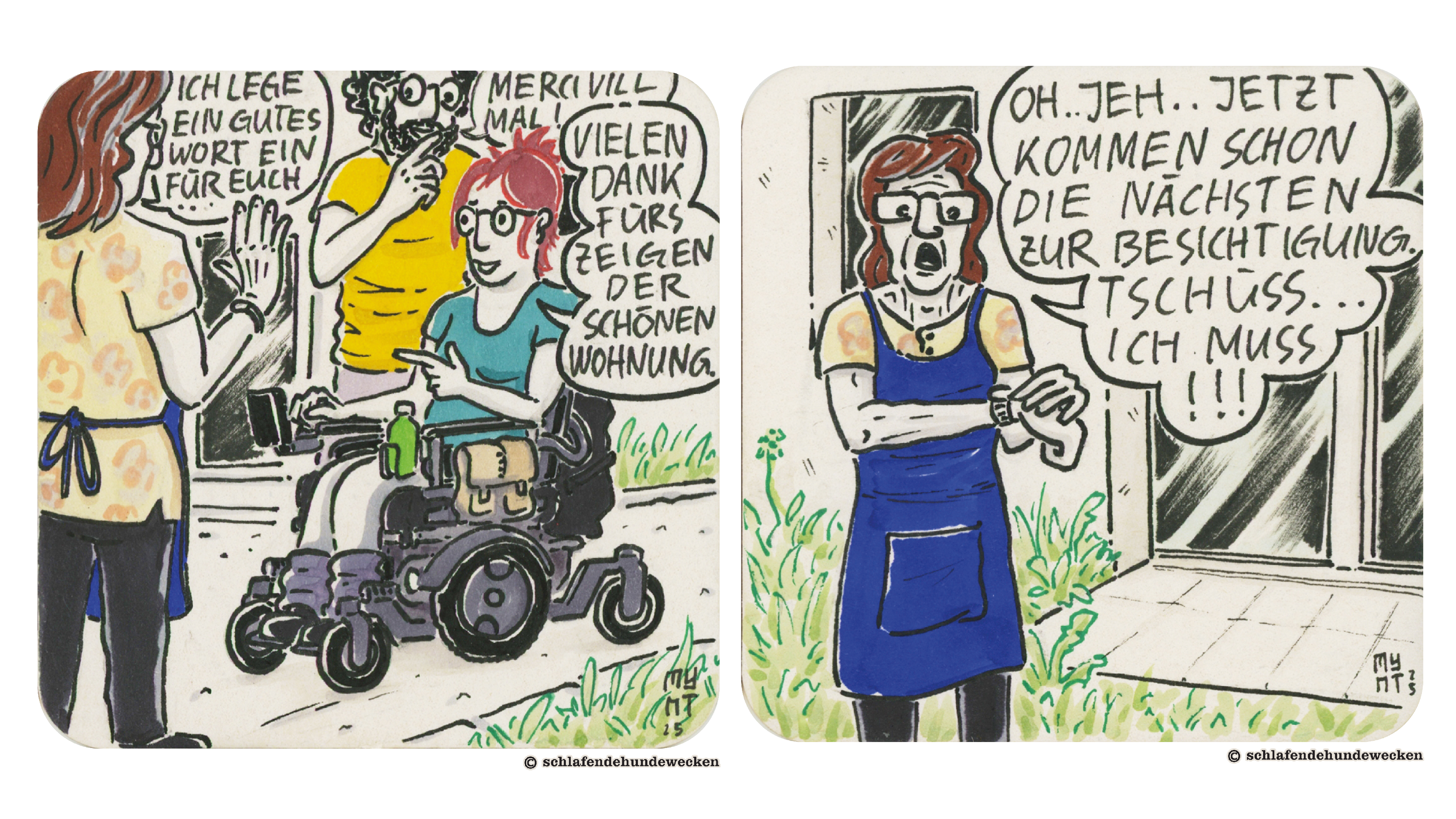 1.	Comiczeichnung von Valentin und Jasmin auf Wohnungsbesichtigung. Jasmin nutzt einen Rollstuhl. Sie sagen zu einer älteren Frau, die ihnen die Wohnung gezeigt hat: «Vielen Dank fürs Zeigen der schönen Wohnung. Merci vill mal!» Sie antwortet: «Ich lege ein gutes Wort ein für euch.» Sie trägt eine blaue Schürze mit einem Blumenhemd und hat schon grau melierte Haare. 2.	Die Frau schaut auf ihre Uhr und stellt überrascht fest: «Oh jeh, jetzt kommen schon die nächsten zur Besichtigung. Tschüss, ich muss!!!»