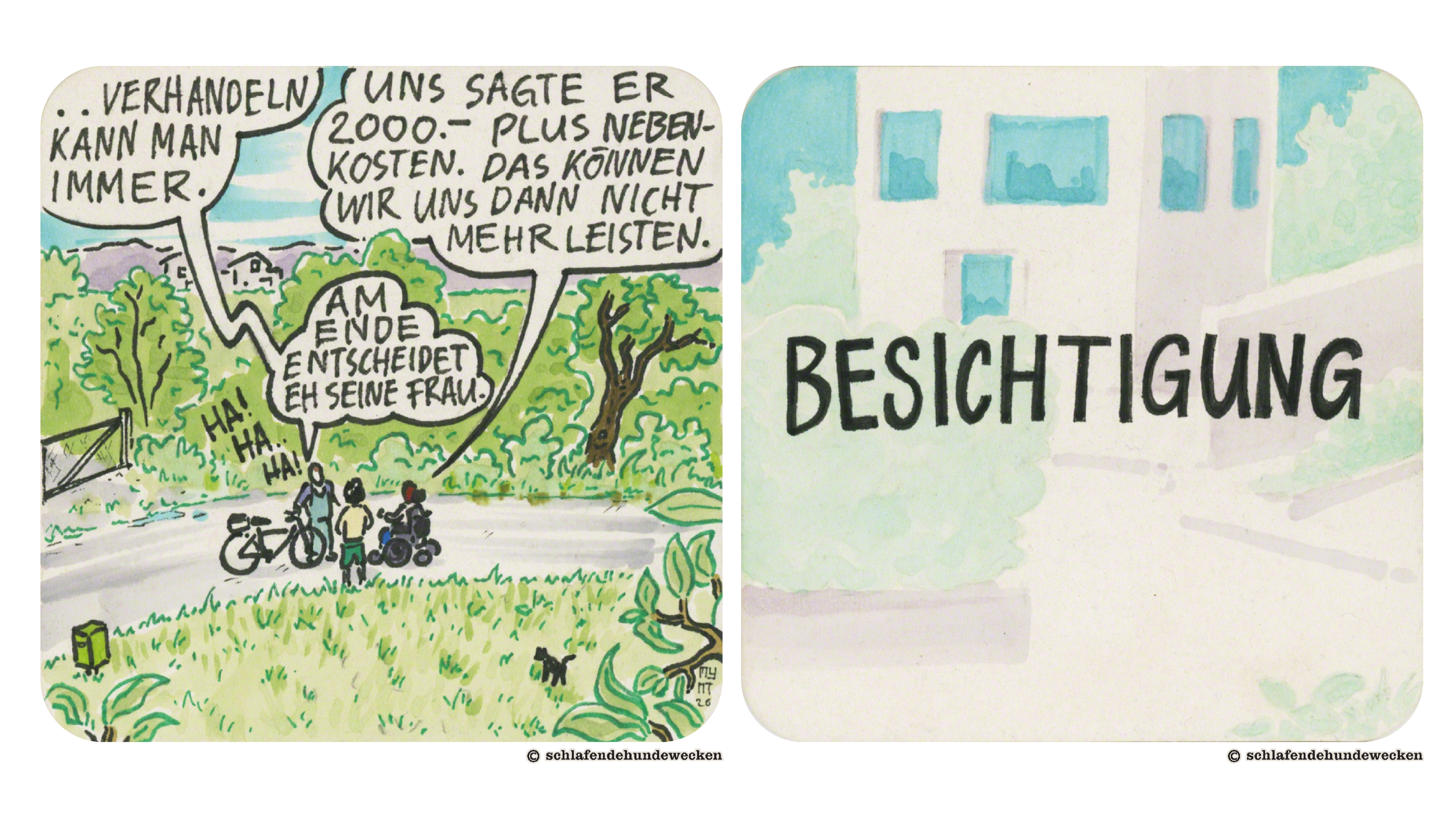 11. Ansicht der dreien aus der Ferne auf dem Feldweg. Urs spricht: «Verhandeln kann man immer. Am Ende entscheidet eh seine Frau. Neben der Sprechblase steht in grossen Buchstaben: «Hahaha!» Jasmin antwortet: «Uns sagte er 2000.- plus Nebenkosten. Das können wir uns dann nicht mehr leisten.» 12. Die blasse Zeichnung eines Wohngebäudes impliziert eine Situation unter strahlendem Sonnenlicht. In grosser schwarzer Schrift steht: «Besichtigung.»
