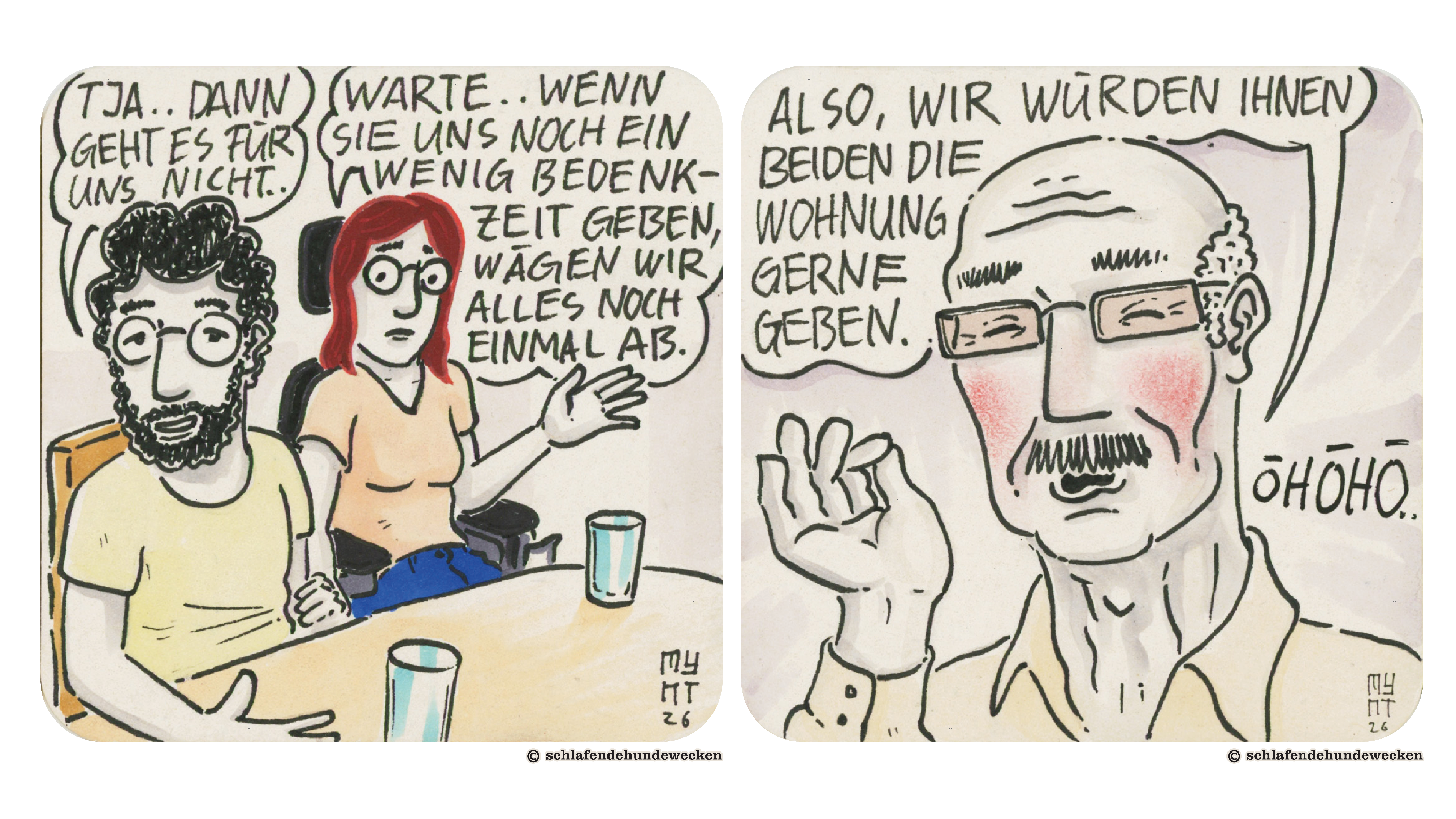 7.	Ansicht von Valentin und Jasmin am Tisch. Valentin sagt: «Tja..dann geht es für uns nicht..» Jasmin fasst Valentin mit der rechten Hand am linken Arm und sagt: «Warte, wenn sie uns noch ein wenig Bedenkzeit geben, wägen wir alles noch einmal ab.» 8.	Nahansicht des Vermieters. Seine Wangen sind gerötet. In der Sprechblase steht: «Also, wir würden ihnen beiden die Wohnung gerne geben.» Rechts neben seinem Kopf mit schwarzer Schrift: «öhöhö…»