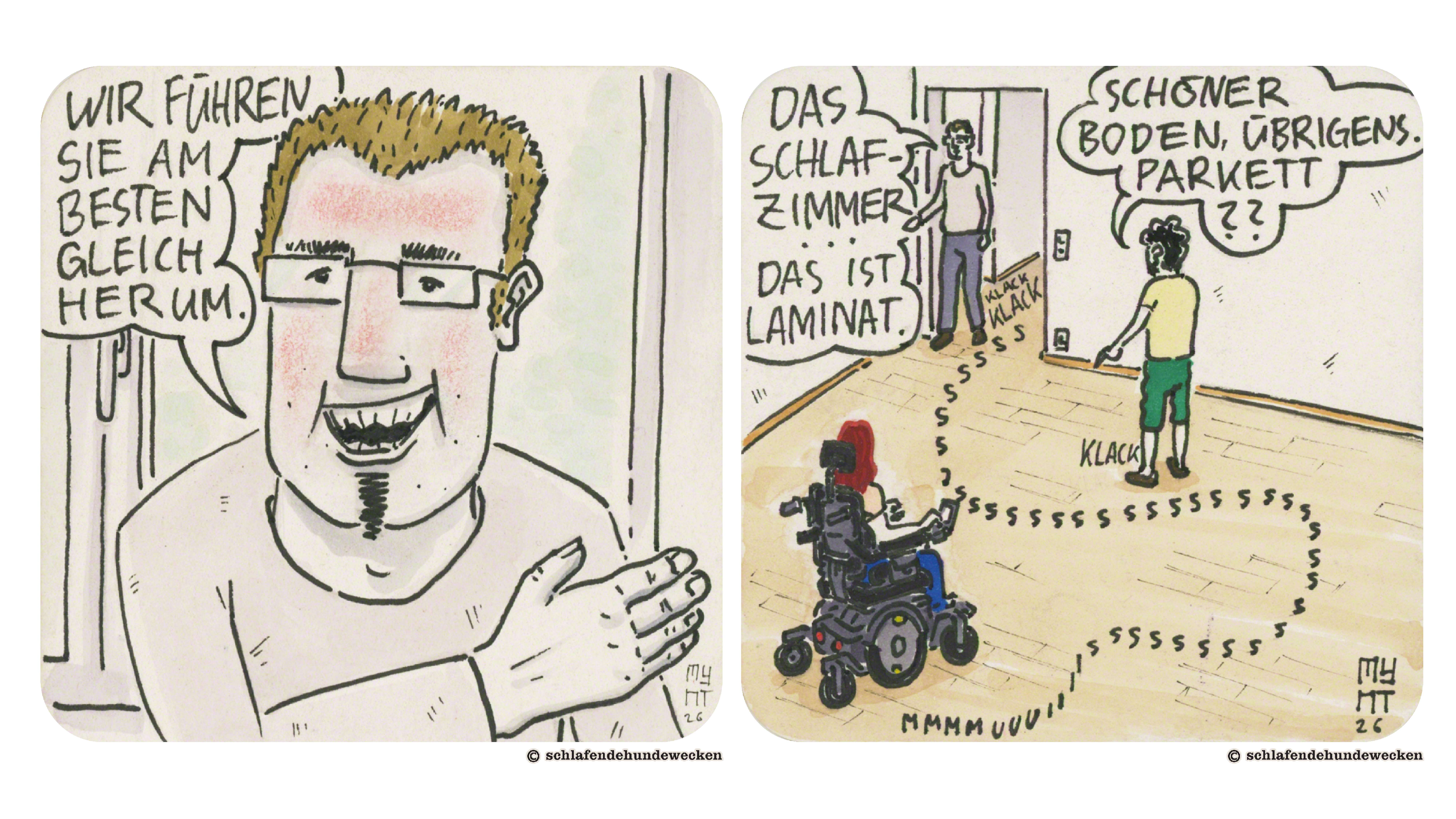 17. Nahansicht vom Sohn. Sein Gesicht ist gerötet. «Wir führen Sie am besten gleich herum.» Mit der rechten Hand zeigt er zur Wohnung. 18. Ansicht eines leeren Zimmers, indem Jasmin und Valentin sind. Der Sohn steht im Türrahmen. Unter den Füssen von ihm und Valentin steht: «Klack». Der Weg von Jasmins elektrischem Rollstuhl ist mit einer Schlangenlinie gekennzeichnet mit den Buchstaben: «Sssuumm.» Valentin merkt an, dass es ein schöner Boden ist und fragt, ob es Parkett ist. Der Sohn sagt, dass es sich um das Schlafzimmer handelt und es Laminat sei.