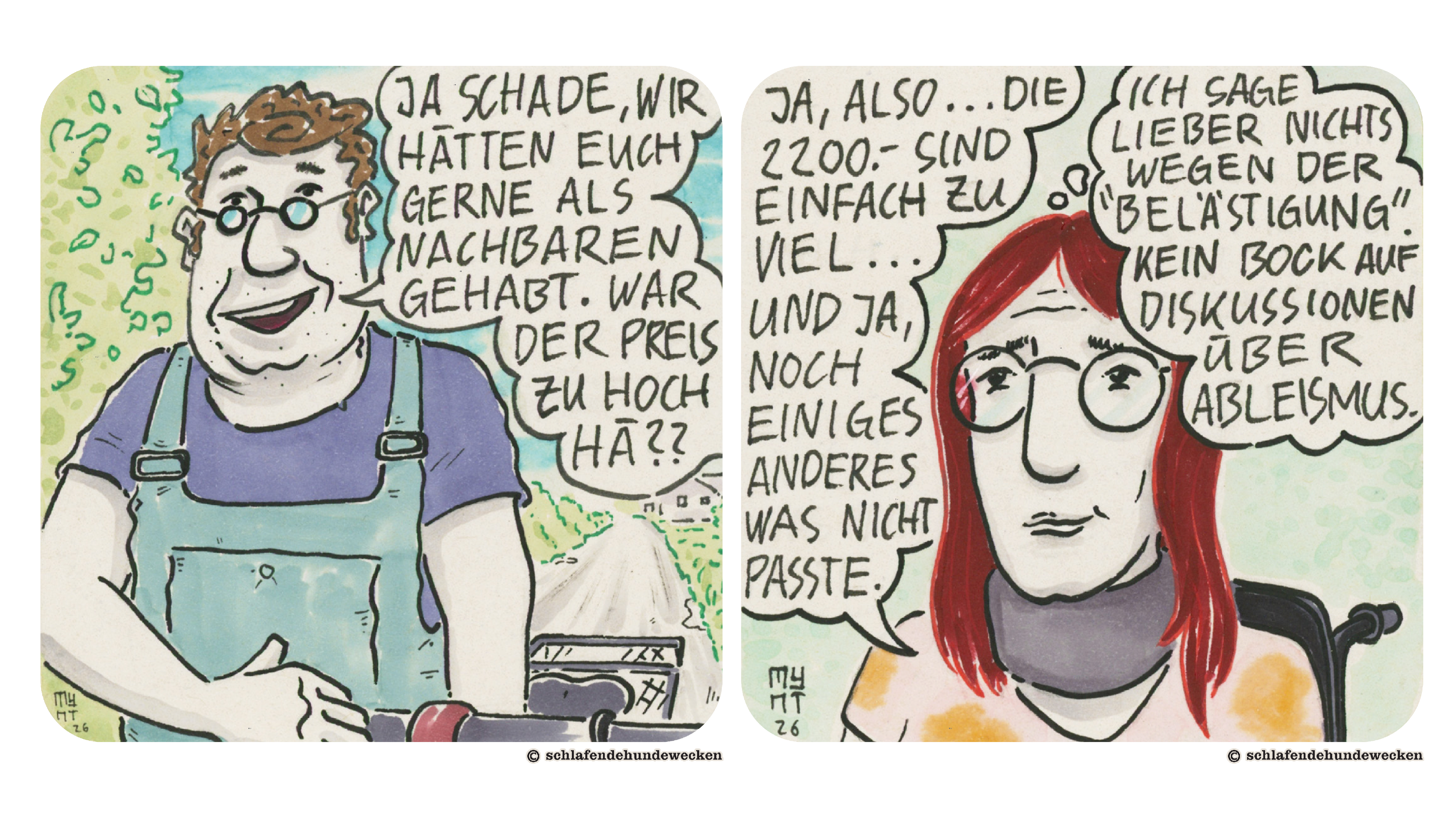 19.	Nahansicht von Urs. Er hat ein blaues T-Shirt und Latzhosen an und eine Brille mit kleinen runden Gläsern. Er sagt: «Ja schade, wir hätten euch gerne als Nachbaren gehabt. War der Preis zu hoch hä??» 20.	Jasmins Kopf ist zu sehen. Sie runzelt die Stirn. Sie antwortet: «Ja, also..die 2200.- sind einfach zu viel und ja, noch einiges anderes, was nicht passte.» In der Gedankenblase steht, dass sie lieber nichts wegen der «Belästigung» sagt. «Kein Bock auf Diskussionen über Ableismus.» 