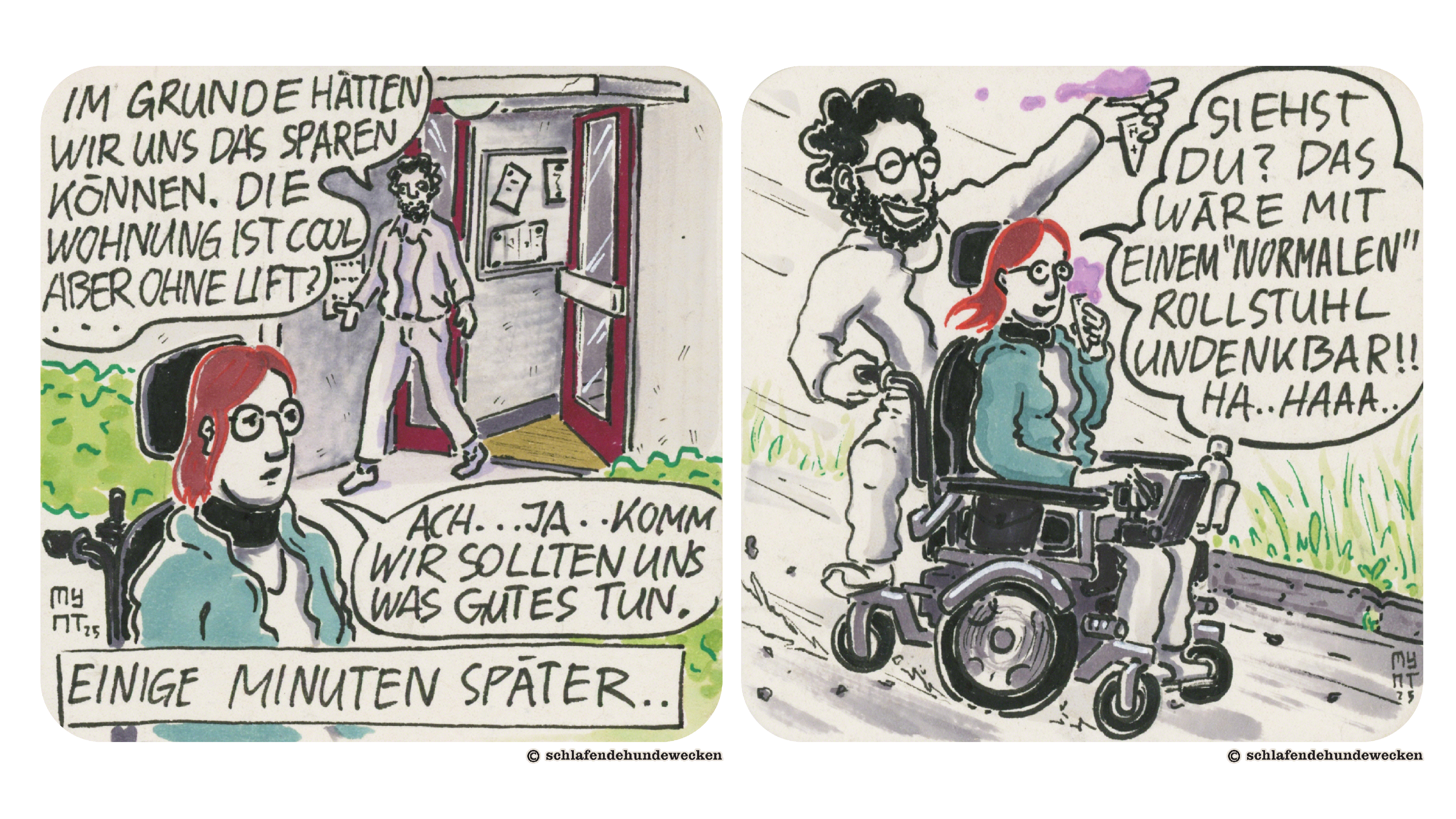 11. Draussen vor dem Wohnblock. Valentin kommt herausgelaufen und sagt: «Im Grunde hätte nwir uns das sparen können. Die Wohnung ist cool aber ohne Lift?» Jasmin findet: «Ach, ja, komm, wir sollten uns was Gutes tun.» Unten steht im Schriftzug: «Einige Minuten später.» 12. Jasmin und Valentin fahren mit dem elektrischen Rollstuhl einen Weg entlang. Valentin steht hinten auf dem Rolli. In der Hand halten sie ein Glace. Jasmin sagt freudig: «Siehst du? Das wäre mite einem ‹normalen› Rollstuhl undenkbar!! Hahaaa.»