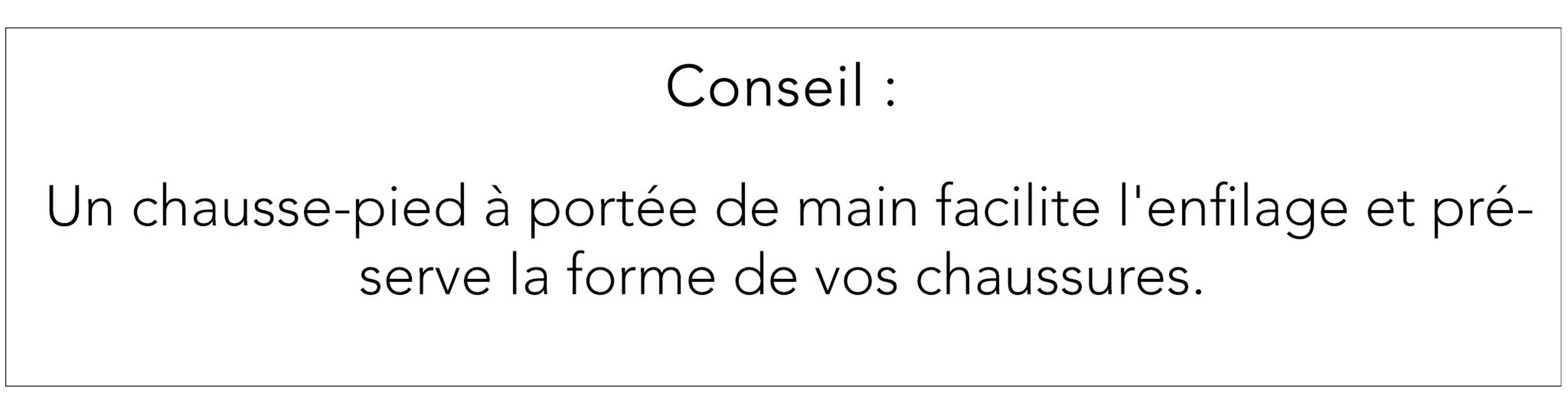 Astuce : utilisez un chausse-pied pour faciliter l'enfilage et protéger la forme des chaussures