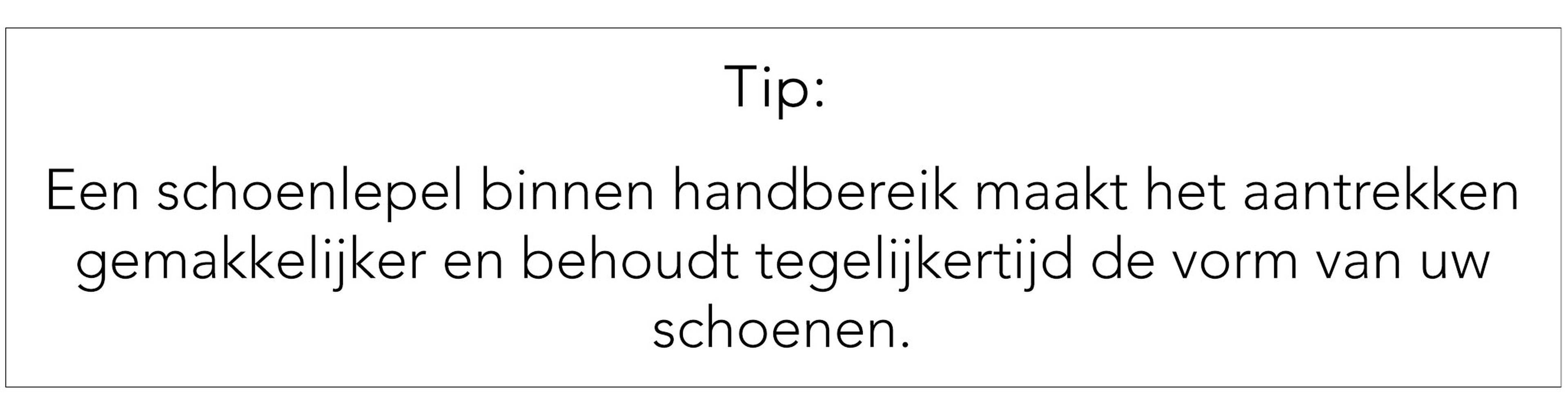 Tip: gebruik een schoenlepel, dat maakt het aantrekken gemakkelijker en beschermt de vorm van de schoenen.