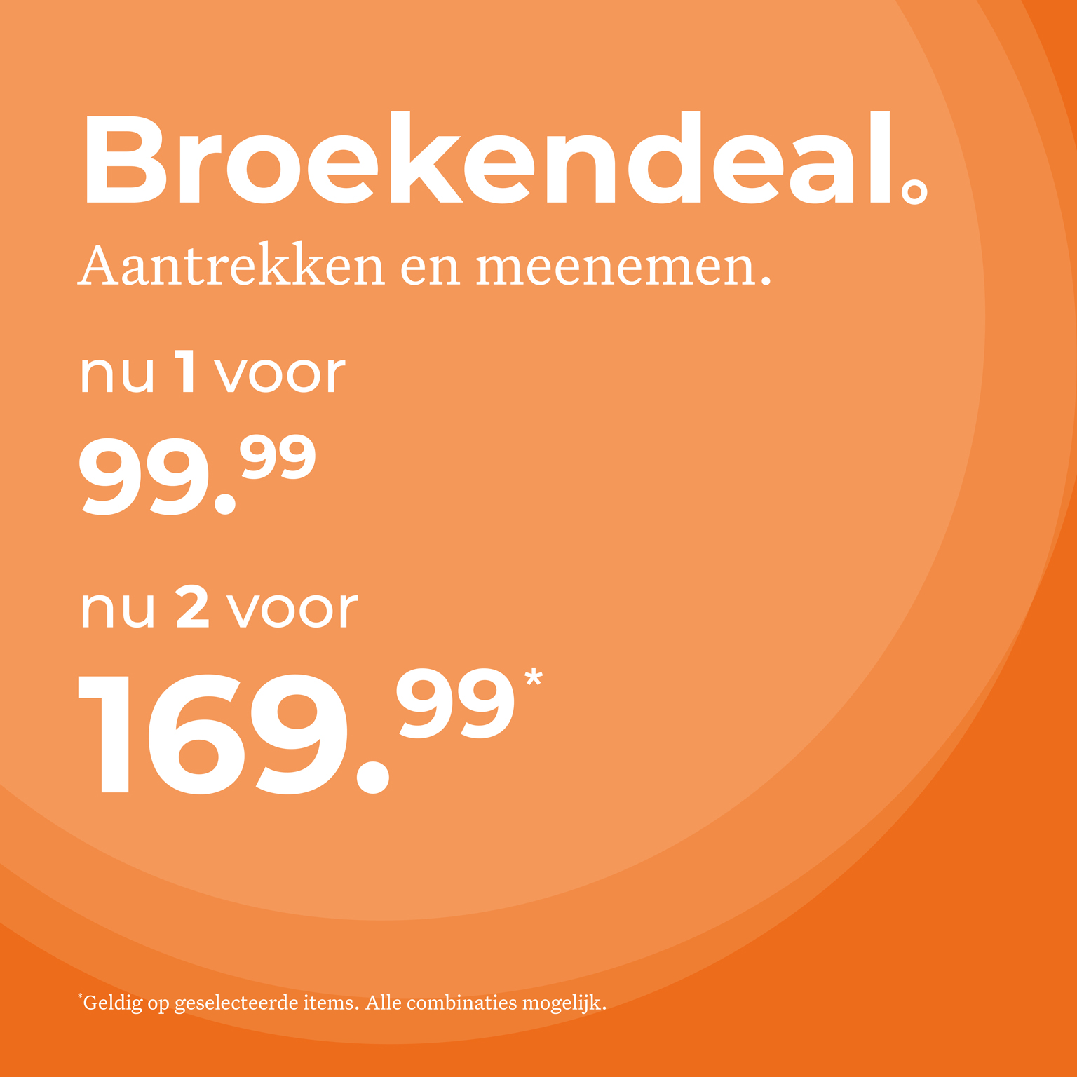 Broekendeal. Aantrekken en meenemen. 1 voor 99,99 Nu 2 voor 169,99. Geldig op geselecteerde items. Alle combinaties mogelijk.