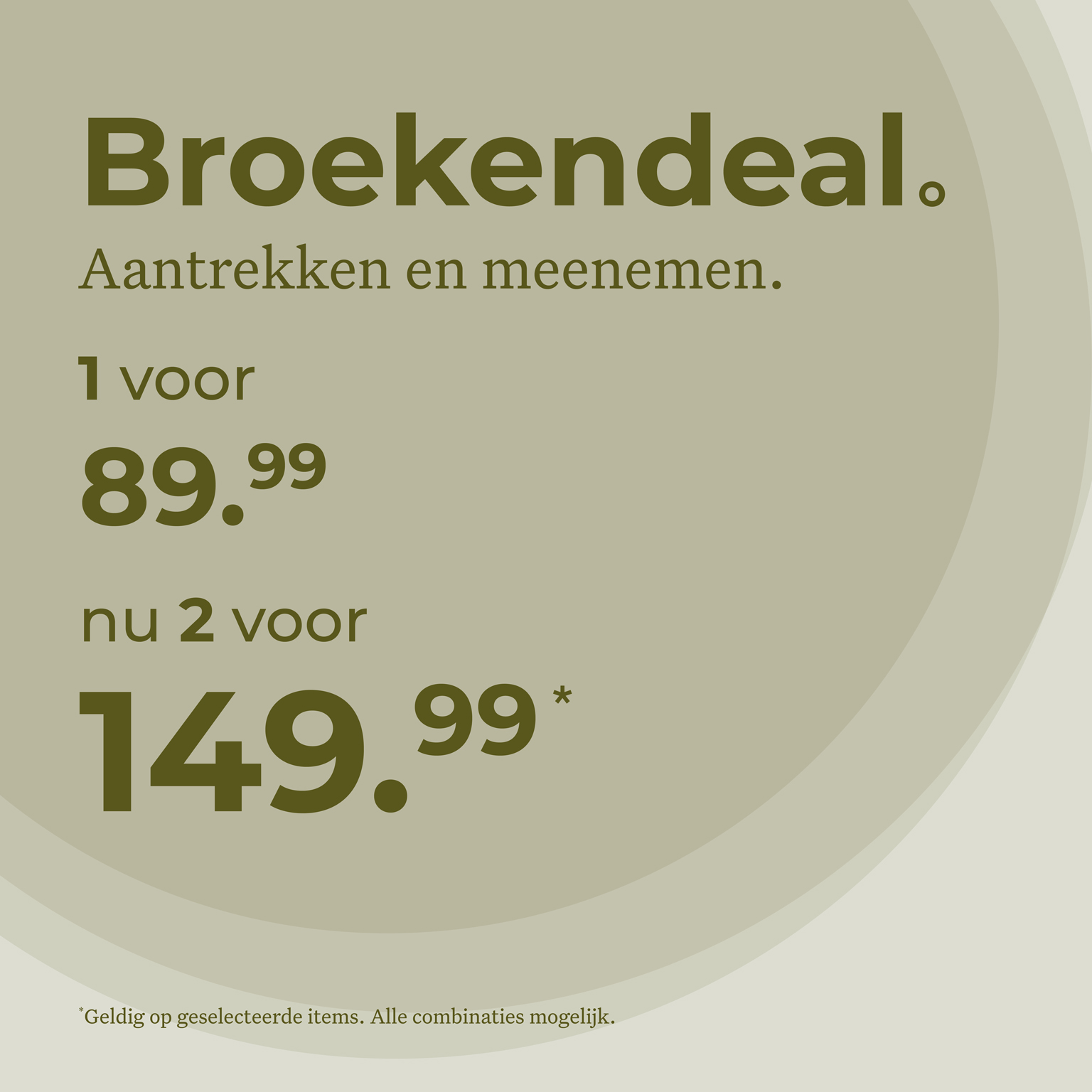 Broekendeal. Aantrekken en meenemen. 1 voor 89,99 Nu 2 voor 149,99. Geldig op geselecteerde items. Alle combinaties mogelijk.