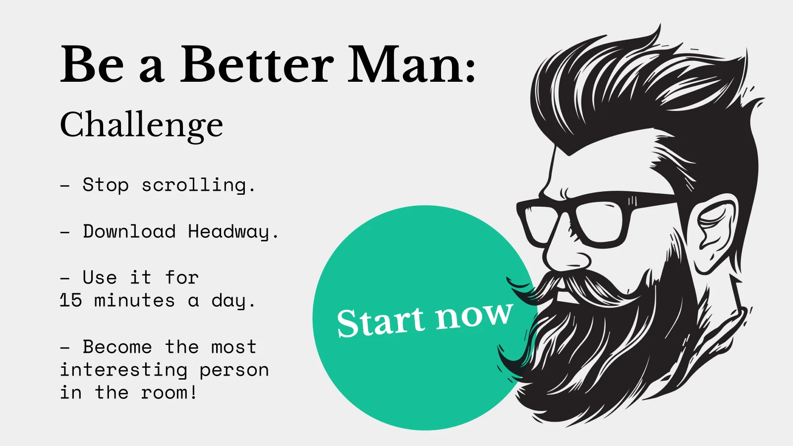 Ever catch yourself thinking, "I should be better than this?" A question like 'how to be a better man' usually appears when something really bothers you. But if you've ever asked yourself this question, you're definitely ready for self-growth. What if the problem isn't in you, but in the path you've chosen?  Robert Kiyosaki turned his financial problems into freedom, and Viktor Frankl developed a meaningful philosophy, despite making mistakes before. They didn't just improve themselves; they taught others how to do so. With advice from their bestsellers like 'Rich Dad Poor Dad' and 'Man's Search for Meaning,' start a self-improvement journey today!  Only 15 minutes daily with Headway's book summaries will take you one step closer to your final goal. Read on to learn how to be a modern man and a better version of yourself in today's world.    In this article, you'll learn      How to be a better man in 10 quick steps    Common myths that hold men back from growing    What it really takes to be a better man today    Five key areas to focus on     Your daily be-a-better-man action plan    How the Headway app can help you become the man you're meant to be