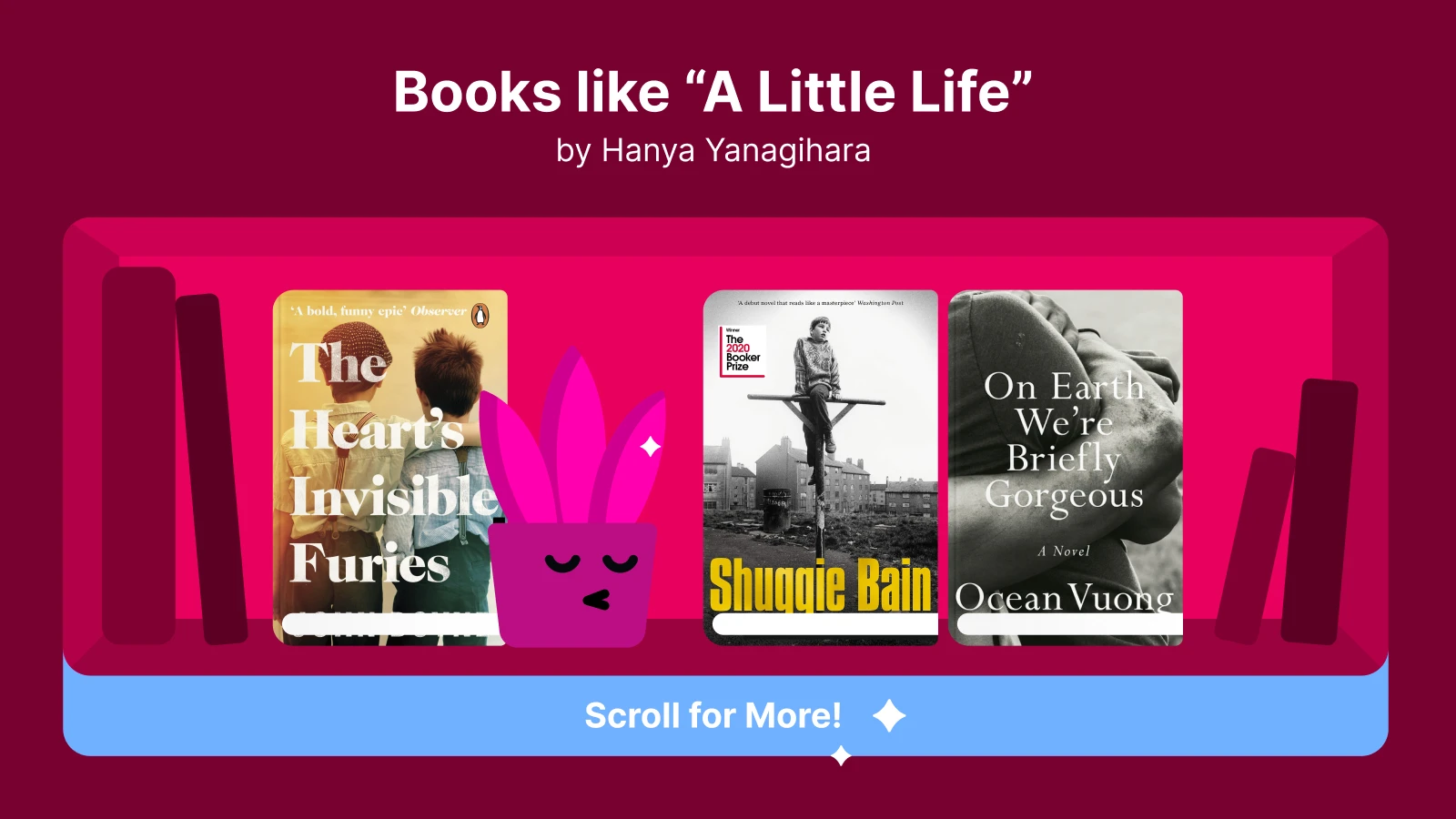 Books like A Little Life, featuring The Heart's Invisible Furies, Shuggie Bain, and On Earth We're Briefly Gorgeous, focused on intense personal stories