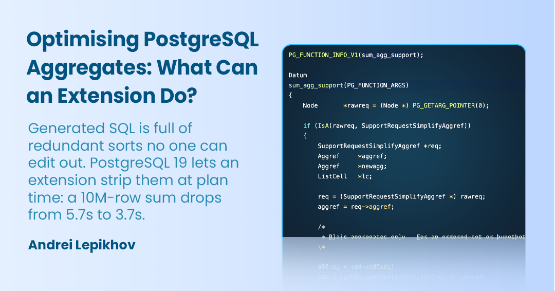 Optimising PostgreSQL Aggregates: What Can an Extension Do?Generated SQL is full of redundant sorts no one can edit out. PostgreSQL 19 lets an extension strip them at plan time: a 10M-row sum drops from 5.7s to 3.7s. - Andrei Lepikhov