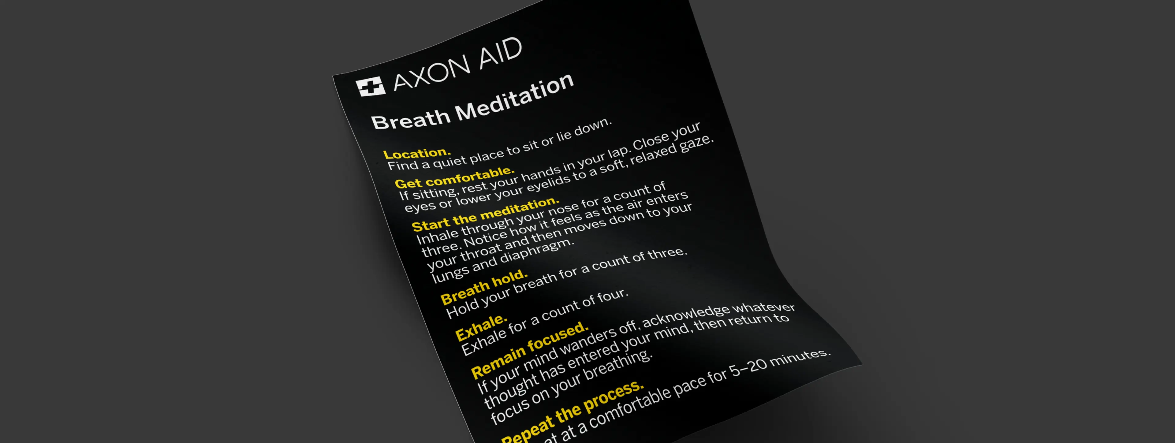 An image of a document on Axon Aid Breathing Meditation Steps: Find a quiet place to sit or lie down, get comfortable, inhale through your nose for a count of three, hold your breath for a count of three, exhale for a count of four. Remain focused on your breathing. Repeat the process at a comfortable pace for between 5 and 20 minutes.