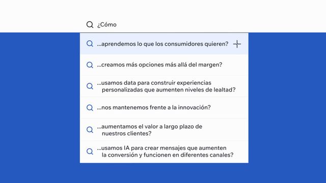 ¿Cómo: ...aprendemos lo que los consumidores quieren? ...creamos más opciones más allá del margen? ...usamos data para construir experiencias personalizadas que aumenten niveles de lealtad? ...nos mantenemos frente a la innovación?  ...aumentamos el valor a largo plazo de nuestros clientes? …usamos IA para crear mensajes que aumenten la conversión y funcionen en diferentes canales?