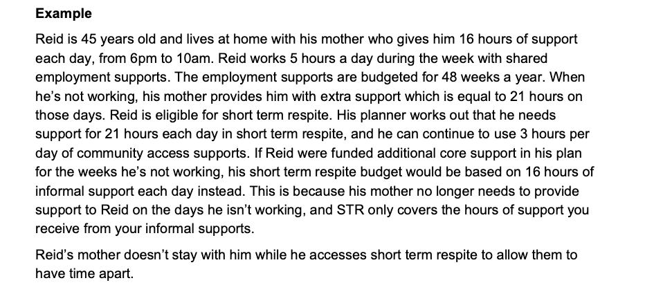 Screenshot with the text 'Example Reid is 45 years old and lives at home with his mother who gives him 16 hours of support each day, from 6pm to 10am. Reid works 5 hours a day during the week with shared employment supports. The employment supports are budgeted for 48 weeks a year. When he’s not working, his mother provides him with extra support which is equal to 21 hours on those days. Reid is eligible for short term respite. His planner works out that he needs support for 21 hours each day in short term respite, and he can continue to use 3 hours per day of community access supports. If Reid were funded additional core support in his plan for the weeks he’s not working, his short term respite budget would be based on 16 hours of informal support each day instead. This is because his mother no longer needs to provide support to Reid on the days he isn’t working, and STR only covers the hours of support you receive from your informal supports. Reid’s mother doesn’t stay with him while he accesses short term respite to allow them to have time apart.