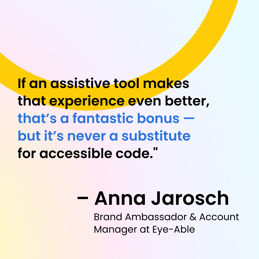 Quote by Anna Jarosch: If an assistive tool makes that experience even better, that's a fantastic bonus - but it's never a substitute for accessible code.