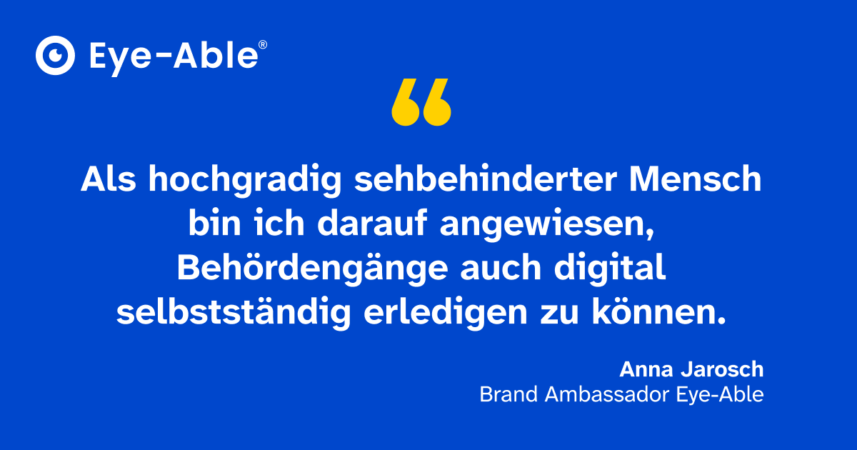 Zitat von Eye-Able Brand Ambassador Anna Jarosch: Als hochgradig sehbehinderter Mensch bin ich darauf angewiesen, Behördengänge auch digital selbständig erledigen zu können.