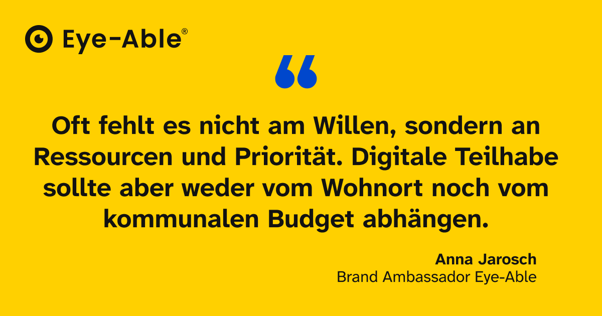Zitat von Eye-Able Brand Ambassador Anna Jarosch: Oft fehlt es nicht am Willen, sondern an Ressourcen und Priorität. Digitale Teilhabe sollte aber weder vom Wohnort noch vom kommunalen Budget abhängen.