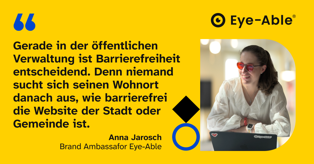 Zitat von Anna Jarosch, Brand Ambassador bei Eye-Able: Gerade in der öffentlichen Verwaltung ist Barrierefreiheit entscheidend. Denn niemand sucht sich seinen Wohnort danach aus, wie barrierefrei die Website der Stadt oder Gemeinde ist.
