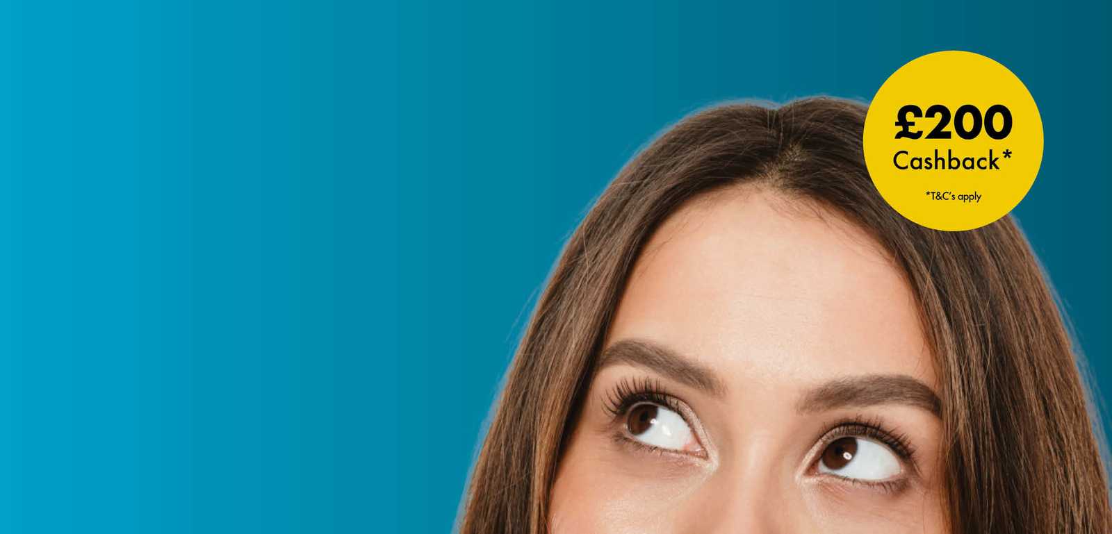 Woman's eyes looking up at a yellow circular banner with "£200 Cashback* T&Cs apply" on a blue background.