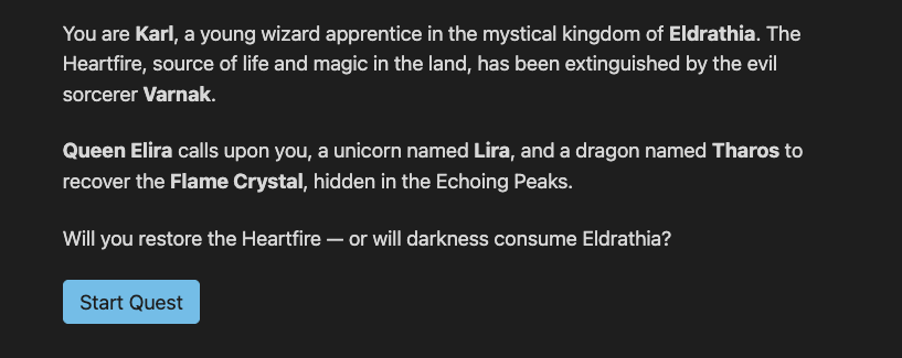 A screenshot of the New Game view from the web application for the adventure game showing some paragraph text (You are a young wizard apprentice in the mystical kingdom of Eldrathia. The Heartfire, source of life and magic in the land, has been extinguished by the evil sorcerer Varnak. Queen Elira calls upon you, a unicorn named Lira, and a dragon named Tharos to recover the Flame Crystal, hidden in the Echoing Peaks. Will you restore the Heartfire — or will darkness consume Eldrathia?), and a ‘Start Quest’ button