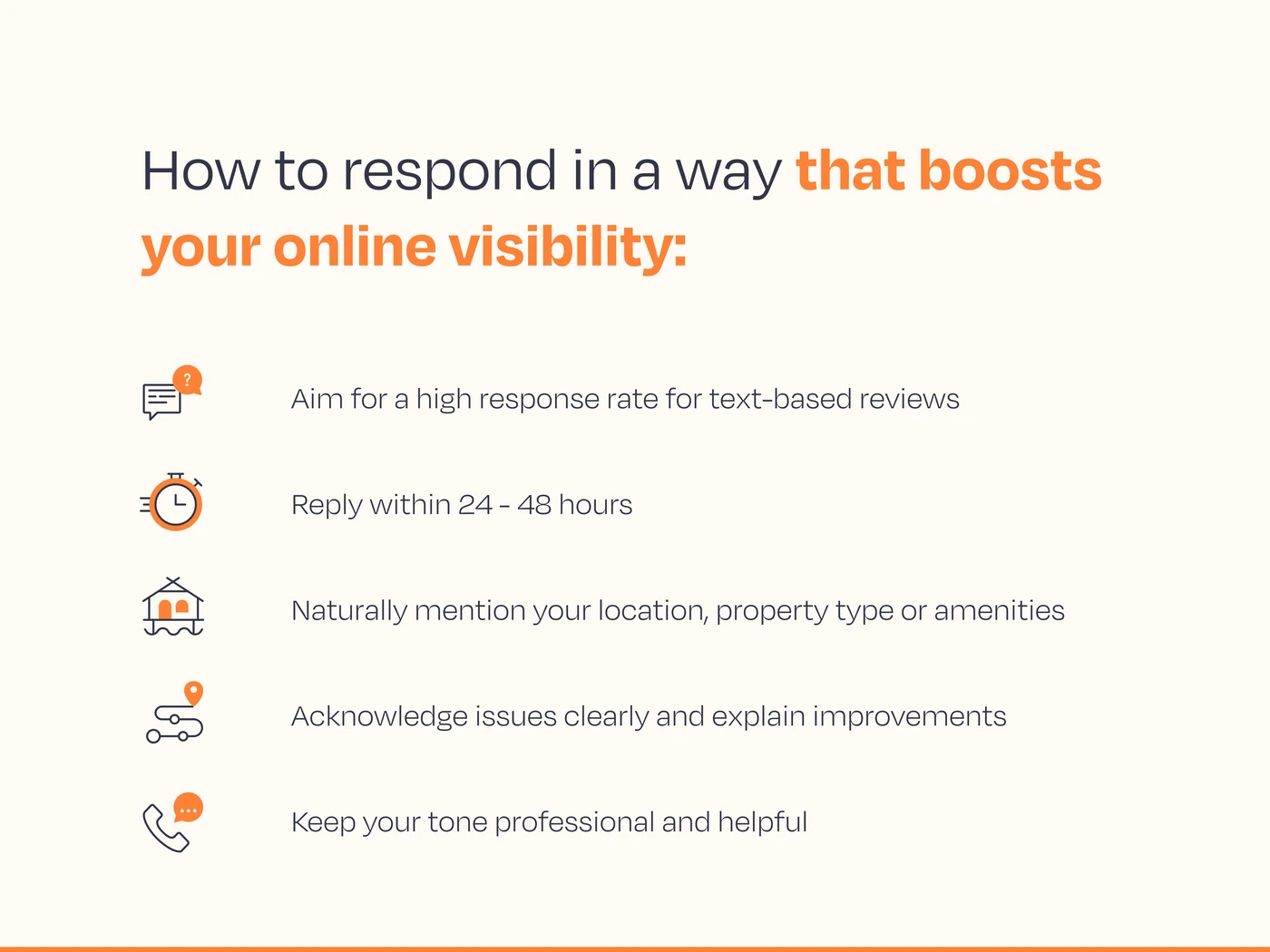 How to respond in a way that boosts visibility:      Aim for a high response rate for text-based reviews    Reply within 24 - 48 hours    Naturally mention your location, property type or amenities    Acknowledge issues clearly and explain improvements    Keep your tone professional and helpful