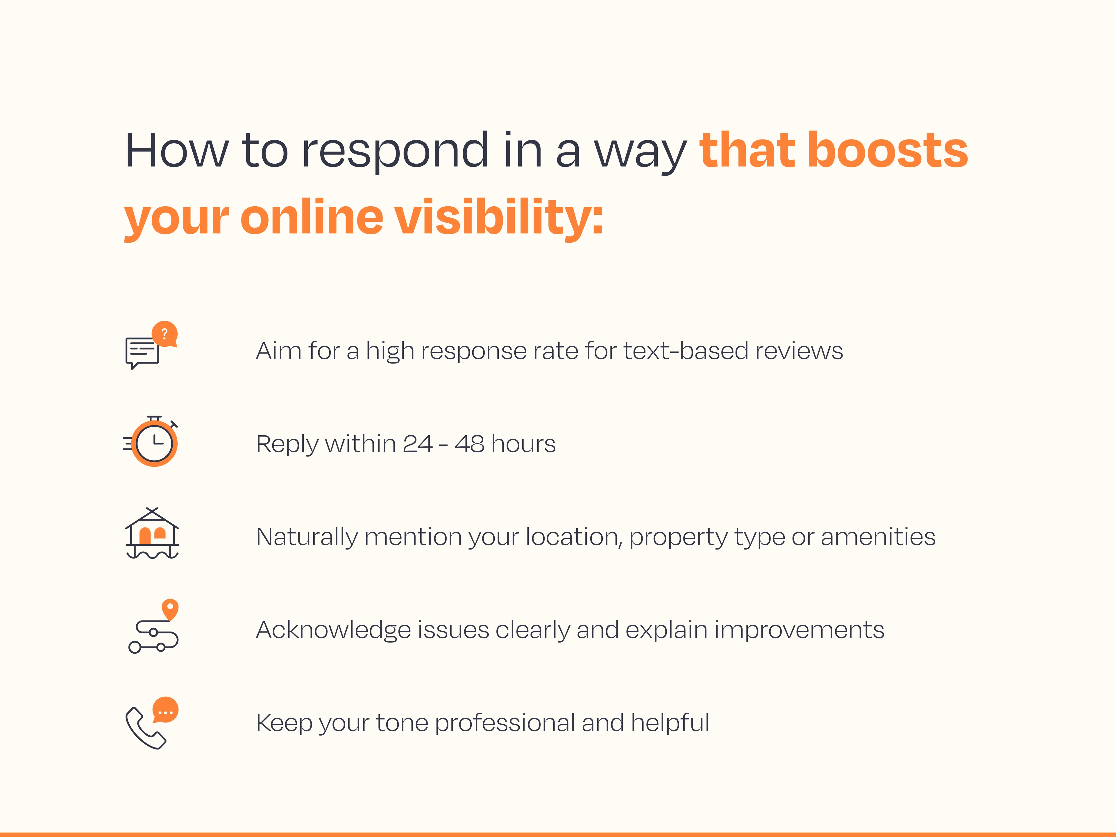 How to respond in a way that boosts visibility:      Aim for a high response rate for text-based reviews    Reply within 24 - 48 hours    Naturally mention your location, property type or amenities    Acknowledge issues clearly and explain improvements    Keep your tone professional and helpful