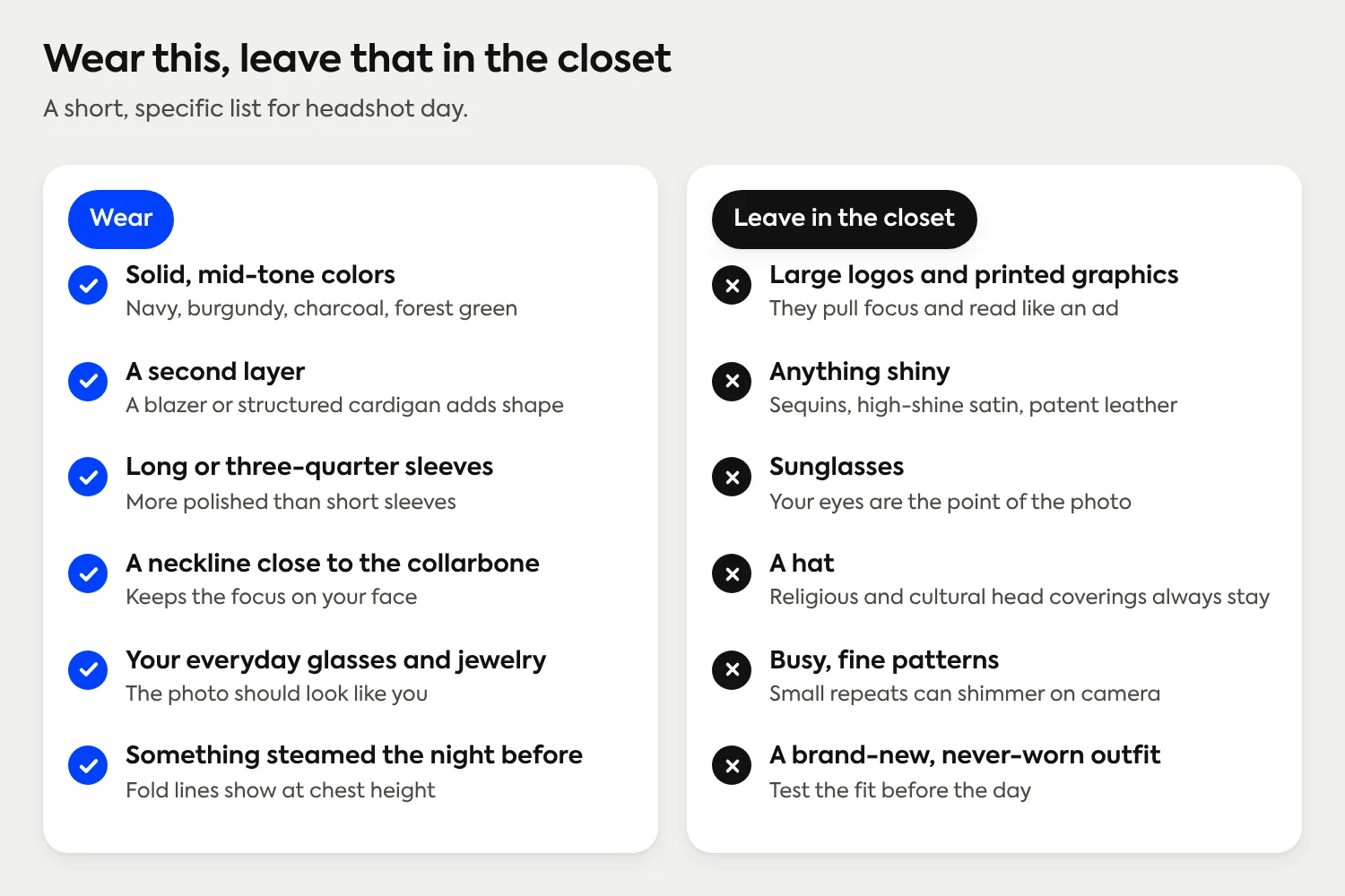 Wear solid mid-tone colors, a second layer, long or three-quarter sleeves, a neckline close to the collarbone, your everyday glasses and jewelry, and something steamed the night before. Leave large logos, anything shiny, sunglasses, hats (religious and cultural head coverings always stay), busy fine patterns and a never-worn outfit in the closet.
