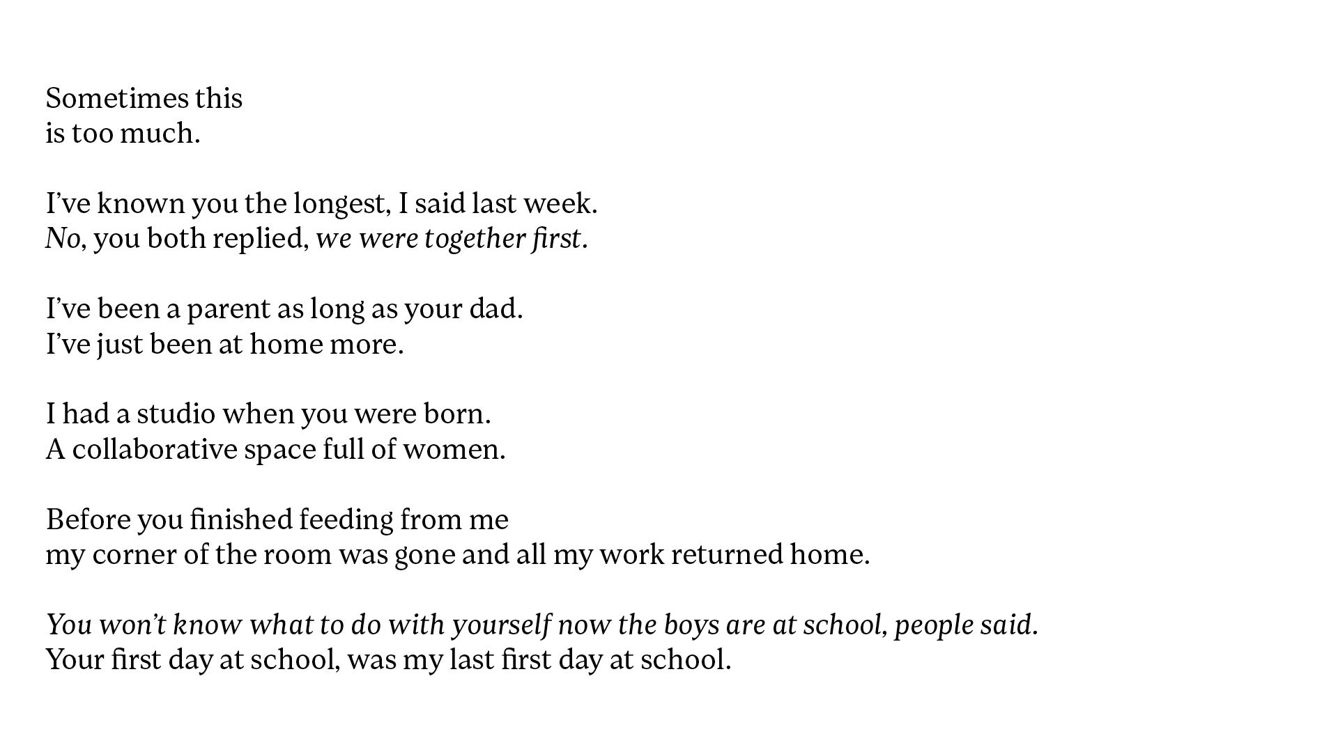 White background with black text which reads, Sometimes this is too much. I’ve known you the longest, I said last week. No, you both replied, we were together first. I’ve been a parent as long as your dad. I’ve just been at home more. I had a studio when you were born. A collaborative space full of women. Before you finished feeding from me my corner of the room was gone and all my work returned home. You won’t know what to do with yourself now the boys are at school, people said. Your first day at school, was my last first day at school.