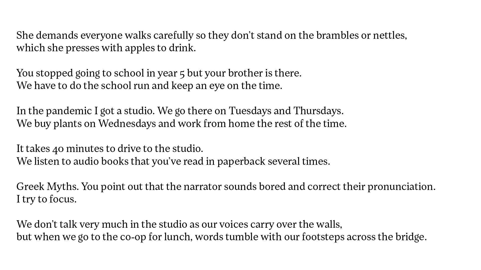 White background with black text which reads, She demands everyone walks carefully so they don’t stand on the brambles or nettles, which she presses with apples to drink. You stopped going to school in year 5 but your brother is there. We have to do the school run and keep an eye on the time. In the pandemic I got a studio. We go there on Tuesdays and Thursdays. We buy plants on Wednesdays and work from home the rest of the time. It takes 40 minutes to drive to the studio. We listen to audio books that you’ve read in paperback several times. Greek Myths. You point out that the narrator sounds bored and correct their pronunciation. I try to focus. We don’t talk very much in the studio as our voices carry over the walls, but when we go to the co-op for lunch, words tumble with our footsteps across the bridge.