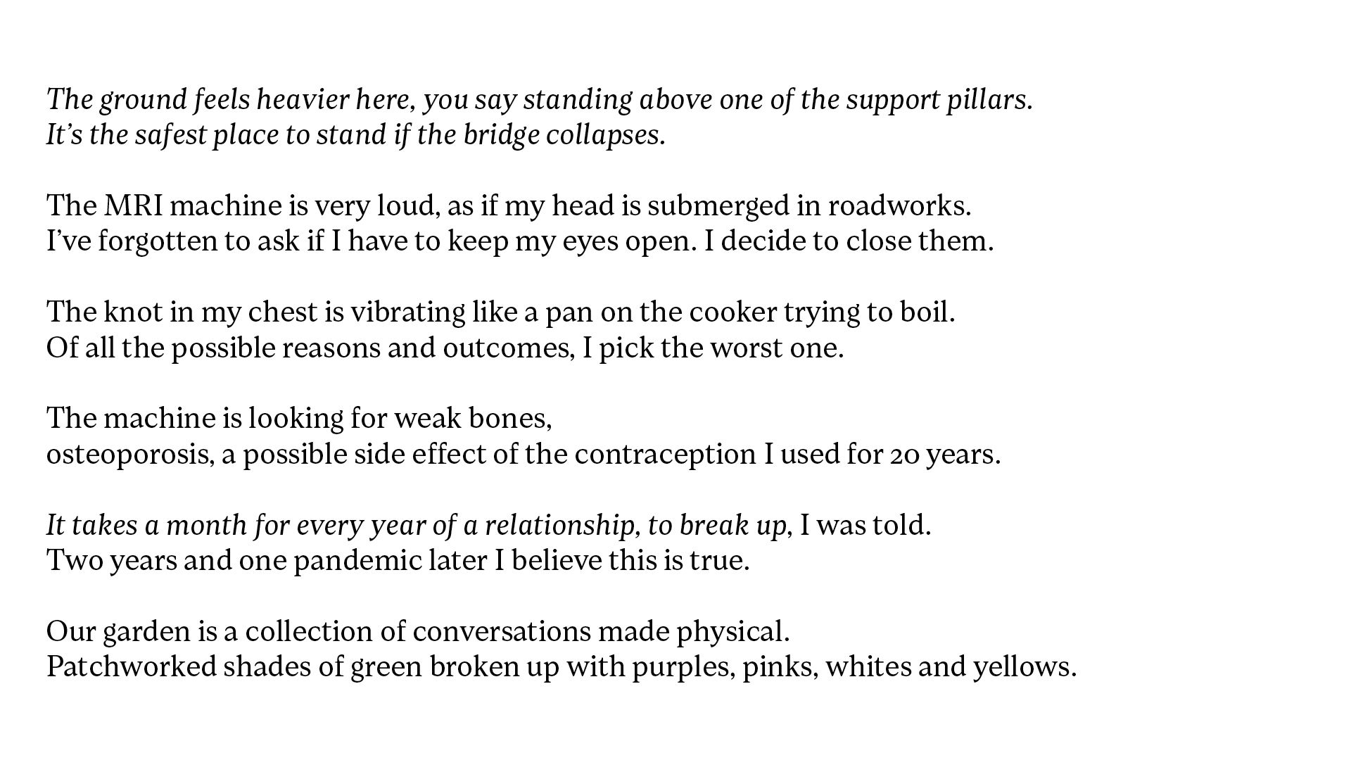 White background with black text which reads, The ground feels heavier here, you say standing above one of the support pillars. It’s the safest place to stand if the bridge collapses. The MRI machine is very loud, as if my head is submerged in roadworks. I’ve forgotten to ask if I have to keep my eyes open. I decide to close them. The knot in my chest is vibrating like a pan on the cooker trying to boil. Of all the possible reasons and outcomes, I pick the worst one. The machine is looking for weak bones, osteoporosis, a possible side effect of the contraception I used for 20 years. It takes a month for every year of a relationship, to break up, I was told. Two years and one pandemic later I believe this is true. Our garden is a collection of conversations made physical. Patchworked shades of green broken up with purples, pinks, whites and yellows.