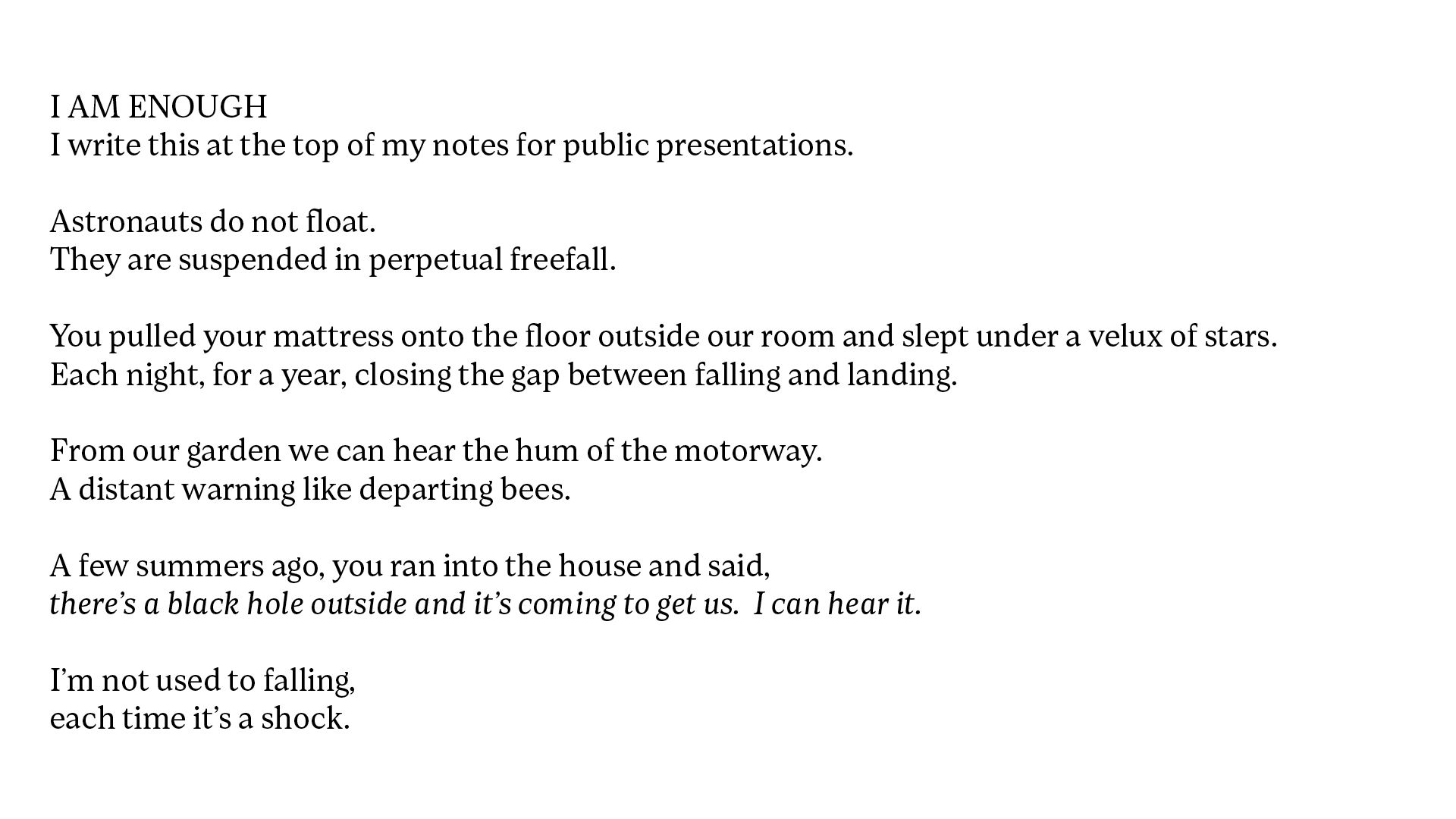 White background with black text which reads, I AM ENOUGH I write this at the top of my notes for public presentations. Astronauts do not float. They are suspended in perpetual freefall. You pulled your mattress onto the floor outside our room and slept under a velux of stars. Each night, for a year, closing the gap between falling and landing. From our garden we can hear the hum of the motorway. A distant warning like departing bees. A few summers ago, you ran into the house and said, there’s a black hole outside and it’s coming to get us.  I can hear it. I’m not used to falling, each time it’s a shock.