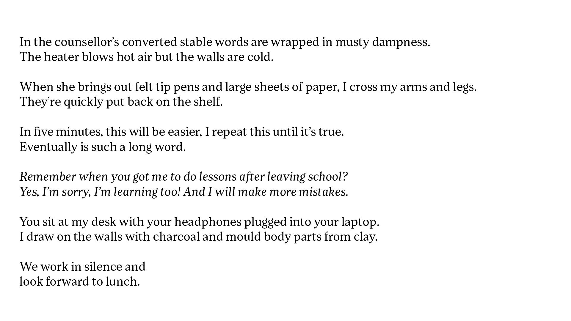 White background with black text which reads, When we walk through town, I notice the adults watching you twist and spin. Your oblivion to them frees your limbs from your sides. In the counsellor’s converted stable words are wrapped in musty dampness. The heater blows hot air but the walls are cold. When she brings out felt tip pens and large sheets of paper, I cross my arms and legs. They’re quickly put back on the shelf. In five minutes, this will be easier, I repeat this until it’s true. Eventually is such a long word. Remember when you got me to do lessons after leaving school? Yes, I’m sorry, I’m learning too! And I will make more mistakes. You sit at my desk with your headphones plugged into your laptop. I draw on the walls with charcoal and mould body parts from clay. We work in silence and look forward to lunch.