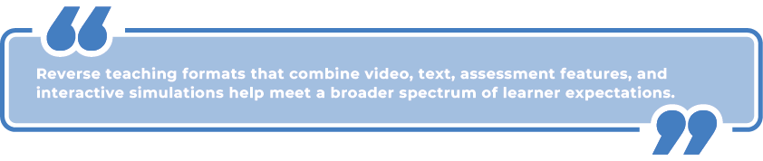 QUOTE: "Reverse teaching formats that combine video, text, assessment features, and interactive simulations help meet a broader spectrum of learner expectations."