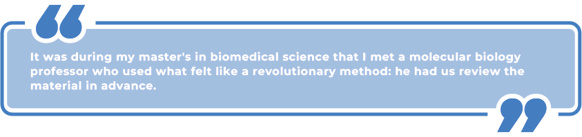 It was during my master's in biomedical science that I met a molecular biology professor who used what felt like a revolutionary method: he had us review the material in advance.