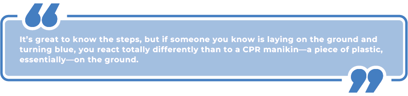 pull quote: it's great to know the steps, but if someone you know is laying on the ground and turning blue, you react totally differently than to a CPR manikin - a piece of plastic, essentially - on the ground.