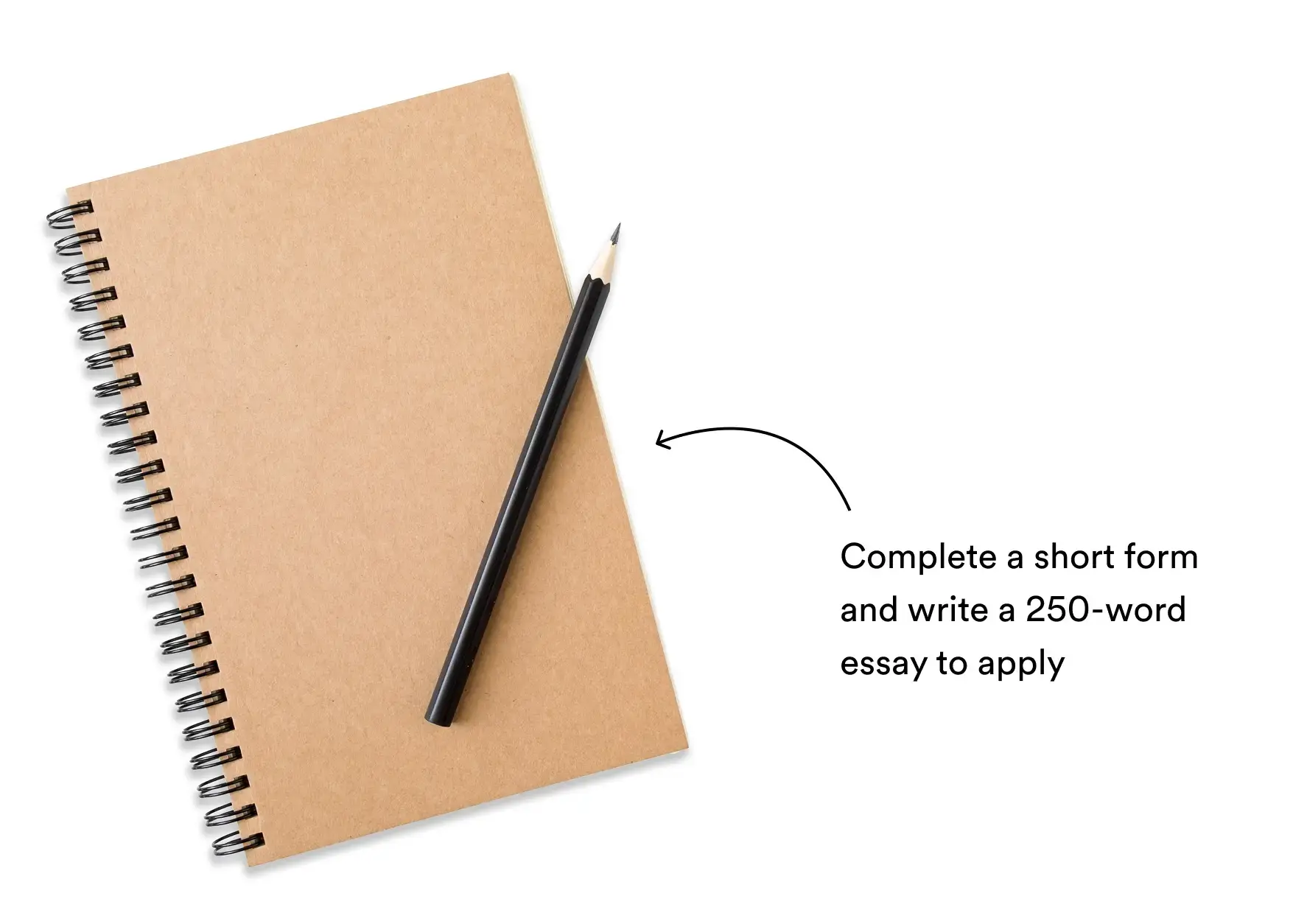 complete a short form and write a 250-word essay to apply