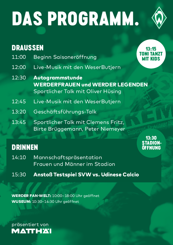 null Das Programm. 11 Uhr: Beginn Saisoneröffnung. 12 Uhr: Live-Musik mit den WeserButjern. 12:30 Uhr: Autogrammstunde WERDERFRAUEN und WERDER LEGENDEN, 12:45 Uhr: Live-Musik mit WeserButjern, 13:20 Uhr Geschäftsführungs-Talk, 13:45 Uhr: Sportlicher Talk mit Clemens Fritz, 14:10 Uhr: Mannschaftspräsentation (im Stadion), 15.30 Uhr: Anstoß Testspiel Udinse.