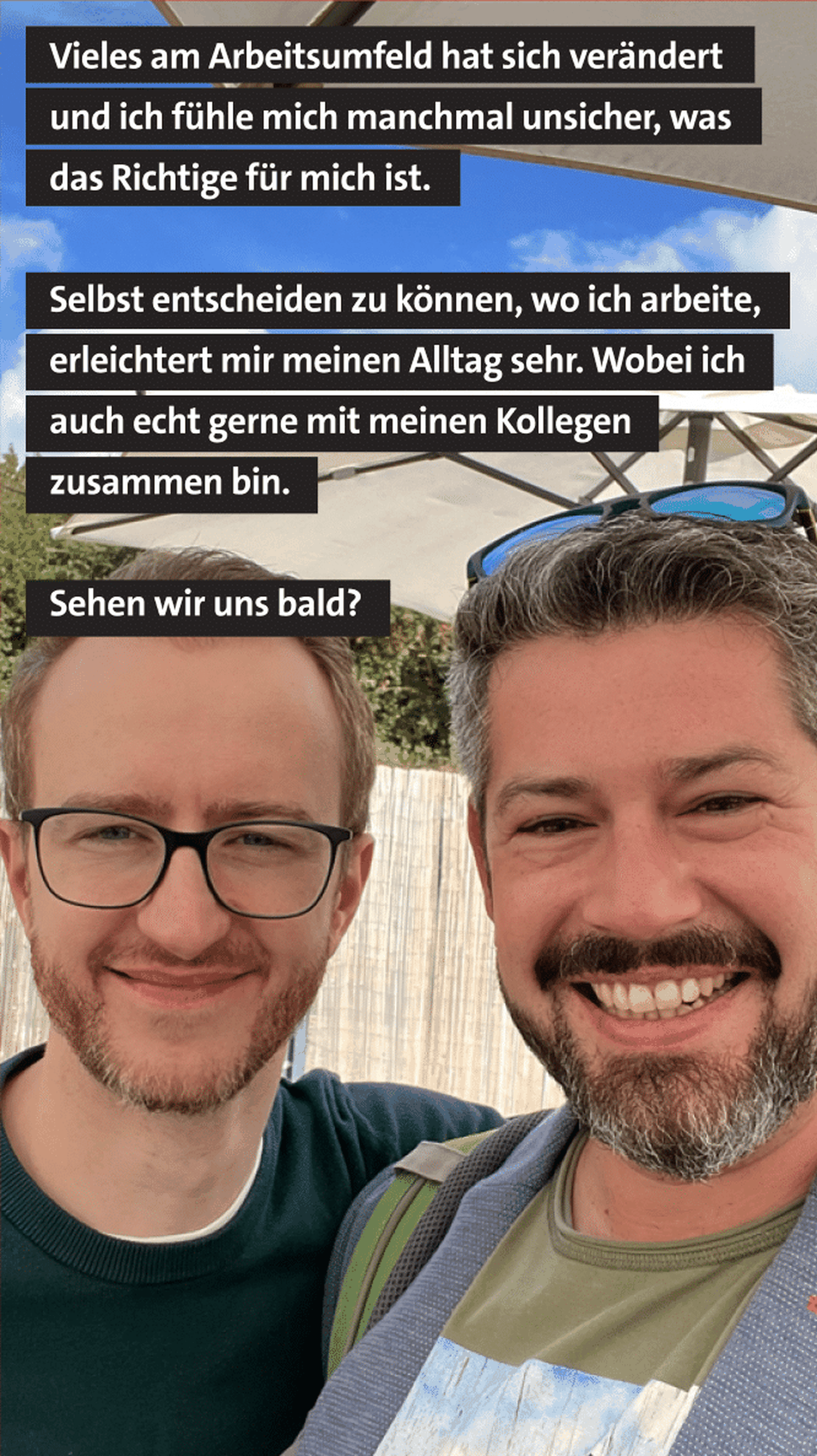 Zwei lächelnde Männer stehen dicht beieinander und machen ein Selfie im Freien. Über dem Bild stehen Textabschnitte: "Vieles am Arbeitsumfeld hat sich verändert und ich fühle mich manchmal unsicher, was das Richtige für mich ist. Selbst entscheiden zu können, wo ich arbeite, erleichtert mir meinen Alltag sehr. Wobei ich auch echt gerne mit meinen Kollegen zusammen bin. Sehen wir uns bald?"
