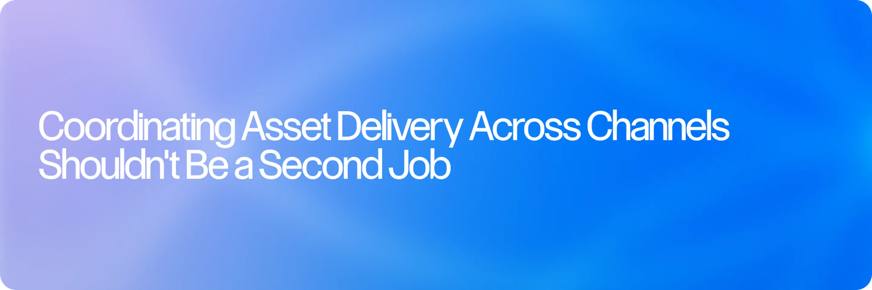 Coordinating Asset Delivery Across Channels Shouldn't Be a Second Job