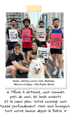 Giulia, Johnny, Lucas, Caio, Rodrigo, Marcos et Appa — São Paulo, Brésil « Même à distance, nous sommes près de vous, les bras ouverts et le cœur plein. Votre courage nous touche profondément. Nous vous envoyons tout notre amour depuis le Brésil. »